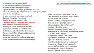 Ih! Caralho! Olha só quem tá ali?
O que que esse mano tá fazendo aqui?
E aí, esse maluco veio agora comigo
Ligou que era até seu amigo, que morava lá na sul
irmão da Cristiane, dei um cavalo(carona pra biqueira, não o
animal) pra ele no Lausane
Ia levar um recado pra uns parente local
Da Igreja Evangélica Pentecostal
Desceu do carro acenando a mão
"A paz do Senhor!". Ninguém dava atenção
Bem diferente do estilo dos crentes
Bombojaco, touca, mas a noite tá quente
Que barato estranho, só aqui tá escuro
Justo nesse poste não tem luz de mercúrio
Passaram vinte fiéis até agora, dá cinco reais
Cumprimenta e sai fora
Um irmão muito sério, em frente à garagem
Outro com a mão na cintura em cima da laje
De vez em quando a porta abre e um diz:
"Tem do preto e do branco?" e coça o nariz.
Isso sim, isso é que é união!
O irmão saiu feliz, sem discriminação!
De lá pra cá veio gritando, rezando
"Aleluia, as coisas tão melhorando!"
Esse cara é dentista, sei lá...
Diz que a firma dele chama "Boca S.A.".
Será material de construção? Vendedor de pedras?
Lá na zona sul era patrão
Que patrão o caralho! Ele é safado
Fugiu do Valo Velho com os dias contados
A paranoia de fumar era fatal
Arrombava os barracos, saqueava os varal
Bateu na cara do pai de um vagabundo
Humm... tá fazendo hora extra no mundo
A noite tá boa, a noite tá de barato
Mas puta, gambé, pilantra é mato!
Um traficante disfarçado de pastor evangélico.
 