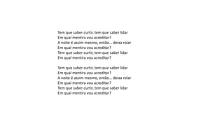 Tem que saber curtir, tem que saber lidar
Em qual mentira vou acreditar?
A noite é assim mesmo, então... deixa rolar
Em qual mentira vou acreditar?
Tem que saber curtir, tem que saber lidar
Em qual mentira vou acreditar?
Tem que saber curtir, tem que saber lidar
Em qual mentira vou acreditar?
A noite é assim mesmo, então... deixa rolar
Em qual mentira vou acreditar?
Tem que saber curtir, tem que saber lidar
Em qual mentira vou acreditar?
 