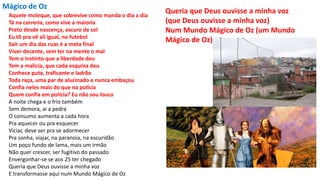 Mágico de Oz
Aquele moleque, que sobrevive como manda o dia a dia
Tá na correria, como vive a maioria
Preto desde nascença, escuro de sol
Eu tô pra vê ali igual, no futebol
Sair um dia das ruas é a meta final
Viver decente, sem ter na mente o mal
Tem o instinto que a liberdade deu
Tem a malicia, que cada esquina deu
Conhece puta, traficante e ladrão
Toda raça, uma par de alucinado e nunca embaçou
Confia neles mais do que na polícia
Quem confia em polícia? Eu não sou louco
A noite chega e o frio também
Sem demora, ai a pedra
O consumo aumenta a cada hora
Pra aquecer ou pra esquecer
Viciar, deve ser pra se adormecer
Pra sonha, viajar, na paranoia, na escuridão
Um poço fundo de lama, mais um irmão
Não quer crescer, ser fugitivo do passado
Envergonhar-se se aos 25 ter chegado
Queria que Deus ouvisse a minha voz
E transformasse aqui num Mundo Mágico de Oz
Queria que Deus ouvisse a minha voz
(que Deus ouvisse a minha voz)
Num Mundo Mágico de Oz (um Mundo
Mágico de Oz)
 