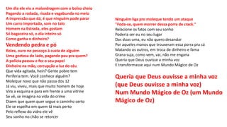 Um dia ele viu a malandragem com o bolso cheio
Pagando a rodada, risada e vagabunda no meio
A impressão que dá, é que ninguém pode parar
Um carro importado, som no talo
Homem na Estrada, eles gostam
Só bagaceira só, o dia inteiro só
Como ganha o dinheiro?
Vendendo pedra e pó
Rolex, ouro no pescoço à custa de alguém
Uma gostosa do lado, pagando pau pra quem?
A polícia passou e fez o seu papel
Dinheiro na mão, corrupção a luz do céu
Que vida agitada, hein? Gente pobre tem
Periferia tem. Você conhece alguém?
Moleque novo que não passa dos 12
Já viu, viveu, mais que muito homem de hoje
Vira a esquina e para em frente a uma vitrine
Se vê, se imagina na vida do crime
Dizem que quem quer segue o caminho certo
Ele se espelha em quem tá mais perto
Pelo reflexo do vidro ele vê
Seu sonho no chão se retorcer
Ninguém liga pro moleque tendo um ataque
"Foda-se, quem morrer dessa porra de crack."
Relacione os fatos com seu sonho
Poderia ser eu no seu lugar
Das duas uma, eu não quero desandar
Por aqueles manos que trouxeram essa porra pra cá
Matando os outros, em troca de dinheiro e fama
Grana suja, como vem, vai, não me engana
Queria que Deus ouvisse a minha voz
E transformasse aqui num Mundo Mágico de Oz
Queria que Deus ouvisse a minha voz
(que Deus ouvisse a minha voz)
Num Mundo Mágico de Oz (um Mundo
Mágico de Oz)
 