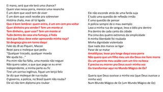Ei mano, será que ele terá uma chance?
Quem vive nessa porra, merece uma revanche
É um dom que você tem de viver
É um dom que você recebe pra sobreviver
História chata, mas cê tá ligado
Que é bom lembrar: quem entra, é um em cem pra voltar
Quer dinheiro pra vender? Tem um monte aí
Tem dinheiro, quer usar? Tem um monte aí
Tudo dentro de casa vira fumaça, é foda
Será que Deus deve estar aprovando minha raça?
Só desgraça gira em torno daqui
Falei do JB ao Piqueri, Mazzei
Rezei para o moleque que pediu
"Qualquer trocado, qualquer moeda
Me ajuda tio..."
Pra mim não faz falta, uma moeda não neguei
Não quero saber, o que que pega se eu errei
Independente, a minha parte eu fiz
Tirei um sorriso ingênuo, fiquei um terço feliz
Se diz que moleque de rua rouba
O governo, a polícia, no Brasil quem não rouba?
Ele só não tem diploma pra roubar
Ele não esconde atrás de uma farda suja
É tudo uma questão de reflexão irmão
É uma questão de pensar
A polícia sempre dá o mau exemplo
Lava a minha rua de sangue, leva o ódio pra dentro
Pra dentro de cada canto da cidade
Pra cima dos quatro extremos da simplicidade
A minha liberdade foi roubada
Minha dignidade violentada
Que nada dos manos se ligar
Parar de se matar
Amaldiçoar, levar pra longe daqui essa porra
Não quero que um filho meu um dia Deus me livre morra
Ou um parente meu acabe com um tiro na boca
É preciso eu morrer pra Deus ouvir minha voz
Ou transformar aqui no Mundo Mágico de Oz?
Queria que Deus ouvisse a minha voz (que Deus ouvisse a
minha voz)
Num Mundo Mágico de Oz (um Mundo Mágico de Oz)
 