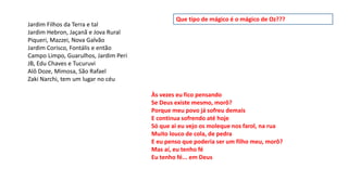 Jardim Filhos da Terra e tal
Jardim Hebron, Jaçanã e Jova Rural
Piqueri, Mazzei, Nova Galvão
Jardim Corisco, Fontális e então
Campo Limpo, Guarulhos, Jardim Peri
JB, Edu Chaves e Tucuruvi
Alô Doze, Mimosa, São Rafael
Zaki Narchi, tem um lugar no céu
Às vezes eu fico pensando
Se Deus existe mesmo, morô?
Porque meu povo já sofreu demais
E continua sofrendo até hoje
Só que ai eu vejo os moleque nos farol, na rua
Muito louco de cola, de pedra
E eu penso que poderia ser um filho meu, morô?
Mas aí, eu tenho fé
Eu tenho fé... em Deus
Que tipo de mágico é o mágico de Oz???
 