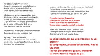 Na roda da função "mó zoeira! "
Tomando vinho seco em volta da fogueira
A noite inteira, só contando história
Sobre o crime, sobre as treta na escola
Não tava nem aí, nem levava nada a sério
Admirava os ladrão e os malandro mais velho
Mas se liga, olhe ao seu redor e me diga
O que melhorou? da função quem sobrou?
Sei lá, muito velório rolou de lá pra cá
Qual a próxima mãe que vai chorar?
Há! demorou, mas hoje eu posso compreender
Que malandragem de verdade é viver
Agradeço a deus e aos orixás
Parei no meio do caminho e olhei pra trás
Meus outros manos todos foram longe de mais
Cemitério são luis, aqui jaz
Mas que merda, meu oitão tá até a boca, que vida louca!
Por que é que tem que ser assim?
Ontem eu sonhei que um fulano aproximou de mim
"agora eu quero ver ladrão, pá! pá! pá! pá! ", fim
É... sonho é sonho, deixa quieto
Sexto sentido é um dom, eu tô esperto
Morrer é um fator, mas conforme for
Tem no bolso, na agulha e mais 5 no tambor
Joga o jogo, vamos lá, caiu a 8 eu mato a par
Eu não preciso de muito pra sentir-me capaz
De encontrar a fórmula mágica da paz
Eu vou procurar, sei que vou encontrar, eu vou
procurar
Eu vou procurar, você não bota uma fé, mas eu
vou atrás
(eu vou procurar e sei que vou encontrar)
Da minha fórmula mágica da paz
 