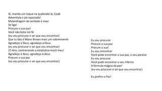 Aí, manda um toque na quebrada lá, Coab
Adventista e pá rapaziada!
Malandragem de verdade é viver
Se liga!
Procure a sua paz!
Você não bota mó fé
(eu vou procurar e sei que vou encontrar)
Que tu fala é Mano Brown mais um sobrevivente
Agradeço a Deus, agradeço a Deus
(eu vou procurar e sei que vou encontrar)
27 Ano, contrariando a estatística morô meu!
Agradeço á deus, agradeço á deus
Procure a sua paz
(eu vou procurar e sei que vou encontrar)
Eu vou procurar
Procure a sua paz
Procure a sua!
Eu vou encontrar
Você pode encontrar a sua paz, o seu paraíso
Eu vou procurar
Você pode encontrar o seu inferno
A fórmula mágica da paz!
(eu vou procurar e sei que vou encontrar)
Eu prefiro a Paz!
 