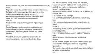 Eu vou mandar um salve pra comunidade do outro lado do
muro
As grades nunca vão prender nosso pensamento mano...
Se liga aí jardim evana, parque do engenho, gerivá,
jardim rosana, pirajusara, santa tereza...
Vaz de lima, parque santo antônio, capelinha, joão
morá, vila calu, branca flor, paranapanema,
iaracati...
Novo oriente, parque arariba, jardim ingá, parque
ipê...
Pessoal da sabin, jardim marcelo, cidade ademar,
jardim são carlos, jardim primavera, santa amélia,
jardim santa terezinha, jardim míriam, vila santa
catarina...
Vila industrial santo andré, bairro das pimentas,
brasilândia, jardim japão, jardim ebron, coabi 1,
coabi 2, são matheus, itai, cidade tiradentes,
barueri, coabi de tapas...
Mangueira, boréus, cidade de Deus, e ai DF, expanção,
P norte, P sul...
E ai pessoal do sul, restinga...
E ai quebradas, zona noroeste santos, rádio favela,
bh...
E pra todos os aliados espalhados pelas favelas do
brasil
Firma!!!
Todos os djs, todos os mcs, que fazem do rap a trilha
sonora do gueto...
E pros filha da puta que querem jogá minha cabeça
pros
porco...ai, tenta a sorte mano, eu acredito na
palavra
de um homem de pele escura, de cabelo crespo, que
andava entre mendigos e leprosos, pregando a
igualdade...
Um homem chamado Jesus...só ele sabe a minha hora
Ai ladrão, tô saindo fora
Paz...
Aí vietinã, cocáia, cipó, colônia, campanário de
diadema, calúpso e são bernardo...Jardin Calux
 