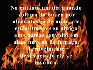No entanto um dia quando voltava da busca por alimentos já de noite, ele encontrou o seu abrigo em chamas, envolto em altas nuvens de fumaça. Terrivelmente desesperado ele se revoltou. 