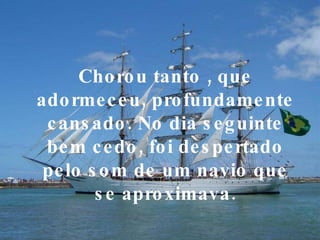 Chorou tanto , que adormeceu, profundamente cansado. No dia seguinte bem cedo, foi despertado pelo som de um navio que se aproximava. 