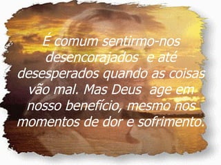 É comum sentirmo-nos desencorajados  e até desesperados quando as coisas vão mal. Mas Deus  age em nosso benefício, mesmo nos momentos de dor e sofrimento. 