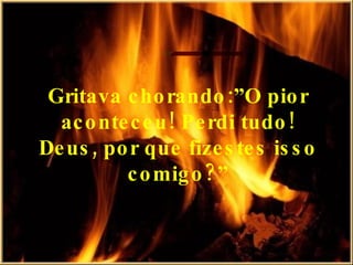 Gritava chorando:”O pior aconteceu! Perdi tudo! Deus, por que fizestes isso comigo?” 