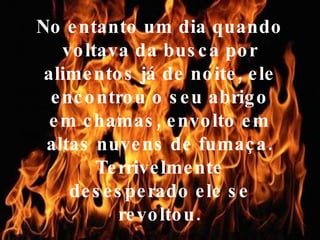 No entanto um dia quando voltava da busca por alimentos já de noite, ele encontrou o seu abrigo em chamas, envolto em altas nuvens de fumaça. Terrivelmente desesperado ele se revoltou. 