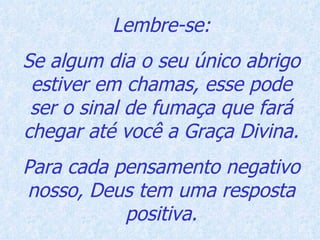 Lembre-se: Se algum dia o seu único abrigo estiver em chamas, esse pode ser o sinal de fumaça que fará chegar até você a Graça Divina. Para cada pensamento negativo nosso, Deus tem uma resposta positiva. 