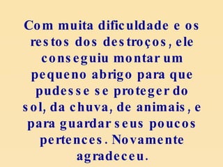 Com muita dificuldade e os restos dos destroços, ele conseguiu montar um pequeno abrigo para que pudesse se proteger do sol, da chuva, de animais, e para guardar seus poucos pertences. Novamente agradeceu. 