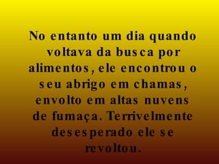 No entanto um dia quando voltava da busca por alimentos, ele encontrou o seu abrigo em chamas, envolto em altas nuvens de fumaça. Terrivelmente desesperado ele se revoltou. 