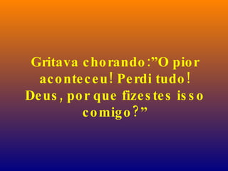 Gritava chorando:”O pior aconteceu! Perdi tudo! Deus, por que fizestes isso comigo?” 