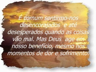 É comum sentirmo-nos desencorajados  e até desesperados quando as coisas vão mal. Mas Deus  age em nosso benefício, mesmo nos momentos de dor e sofrimento. 