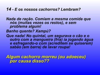 14  - E os nossos cachorros? Lembram? Nada de ração. Comiam a mesma comida que nós (muitas vezes os restos), e sem problema algum! Banho quente? Xampú? Que nada! No quintal, um segurava o cão e o outro com a mangueira (fria) ia jogando água e esfregando-o com (acreditem se quiserem) sabão (em barra) de lavar roupa! Algum cachorro morreu (ou adoeceu) por causa disso?? 