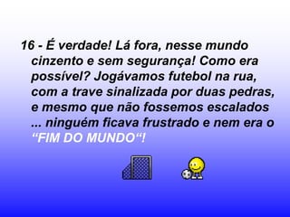 16 - É verdade! Lá fora, nesse mundo
  cinzento e sem segurança! Como era
  possível? Jogávamos futebol na rua,
  com a trave sinalizada por duas pedras,
  e mesmo que não fossemos escalados
  ... ninguém ficava frustrado e nem era o
  “FIM DO MUNDO“!
 