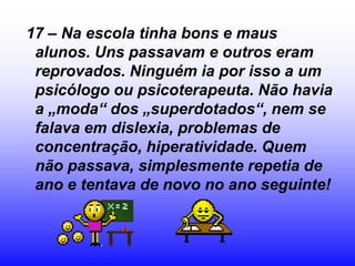 17 – Na escola tinha bons e maus
 alunos. Uns passavam e outros eram
 reprovados. Ninguém ia por isso a um
 psicólogo ou psicoterapeuta. Não havia
 a „moda“ dos „superdotados“, nem se
 falava em dislexia, problemas de
 concentração, hiperatividade. Quem
 não passava, simplesmente repetia de
 ano e tentava de novo no ano seguinte!
 