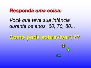 Responda uma coisa:
Você que teve sua infância
durante os anos 60, 70, 80...

Como pôde sobreviver???
 