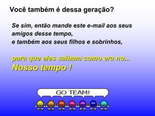 Você também é dessa geração?

Se sim, então mande este e-mail aos seus
amigos desse tempo,
e também aos seus filhos e sobrinhos,

para que eles saibam como era no...
Nosso tempo !
 