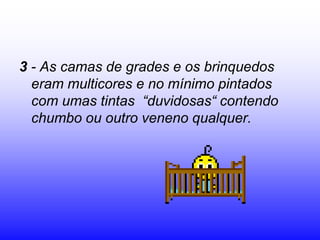3 - As camas de grades e os brinquedos
  eram multicores e no mínimo pintados
  com umas tintas “duvidosas“ contendo
  chumbo ou outro veneno qualquer.
 