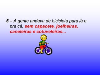 5 – A gente andava de bicicleta para lá e
  pra cá, sem capacete, joelheiras,
  caneleiras e cotuveleiras...
 