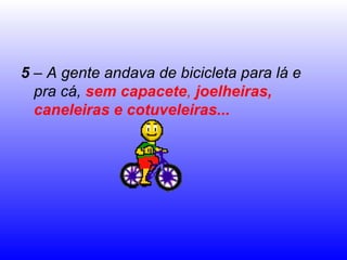5  – A gente andava de bicicleta para lá e pra cá,  sem capacete ,  joelheiras, caneleiras e cotuveleiras... 