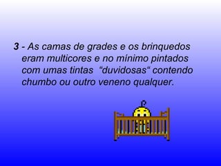 3  - As camas de grades e os brinquedos eram multicores e no mínimo pintados com umas tintas  “duvidosas“ contendo chumbo ou outro veneno qualquer. 