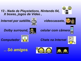 13 - Nada de Playstations, Nintendo 64, X boxes, jogos de Vídeo ,  Internet por satélite,  videocassete,  Dolby surround,  celular com câmera  Computador  Chats na Internet  ...  Só amigos .   