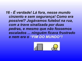 16 - É verdade! Lá fora, nesse mundo cinzento e sem segurança! Como era possível? Jogávamos futebol na rua, com a trave sinalizada por duas pedras, e mesmo que não fossemos escalados ... ninguém ficava frustrado e nem era o  “FIM DO MUNDO“! 