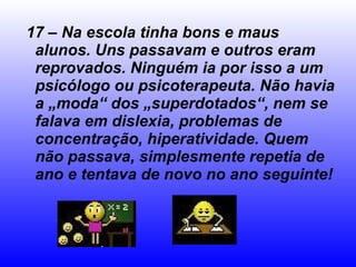 17 – Na escola tinha bons e maus alunos. Uns passavam e outros eram reprovados. Ninguém ia por isso a um psicólogo ou psicoterapeuta. Não havia a „moda“ dos „superdotados“, nem se falava em dislexia, problemas de concentração, hiperatividade. Quem não passava, simplesmente repetia de ano e tentava de novo no ano seguinte! 
