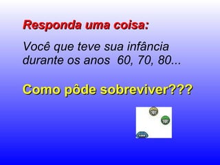 Responda uma coisa: Você que teve sua infância durante os anos  60, 70, 80...   Como pôde sobreviver??? 