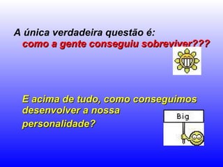 A única verdadeira questão é:  como a gente conseguiu sobreviver???   E acima de tudo, como conseguimos desenvolver a nossa  personalidade?   