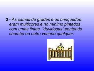3  - As camas de grades e os brinquedos eram multicores e no mínimo pintados com umas tintas  “duvidosas“ contendo chumbo ou outro veneno qualquer. 