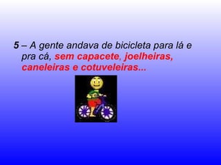 5  – A gente andava de bicicleta para lá e pra cá,  sem capacete ,  joelheiras, caneleiras e cotuveleiras... 
