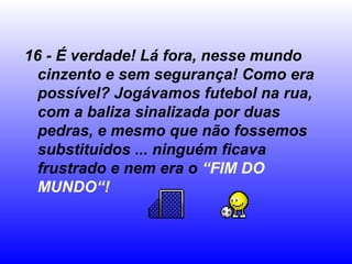 16 - É verdade! Lá fora, nesse mundo
  cinzento e sem segurança! Como era
  possível? Jogávamos futebol na rua,
  com a baliza sinalizada por duas
  pedras, e mesmo que não fossemos
  substituidos ... ninguém ficava
  frustrado e nem era o “FIM DO
  MUNDO“!
 