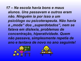 17 – Na escola havia bons e maus
 alunos. Uns passavam e outros eram
 não. Ninguém ia por isso a um
 psicólogo ou psicoterapeuta. Não havia
 a „moda“ dos „superdotados“, nem se
 falava em dislexia, problemas de
 concentração, hiperatividade. Quem
 não passava, simplesmente repetia de
 ano e tentava de novo no ano seguinte!
 