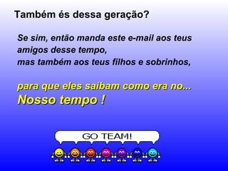 Também és dessa geração?

Se sim, então manda este e-mail aos teus
amigos desse tempo,
mas também aos teus filhos e sobrinhos,

para que eles saibam como era no...
Nosso tempo !
 