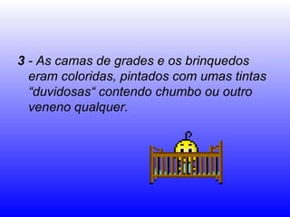 3 - As camas de grades e os brinquedos
  eram coloridas, pintados com umas tintas
  “duvidosas“ contendo chumbo ou outro
  veneno qualquer.
 