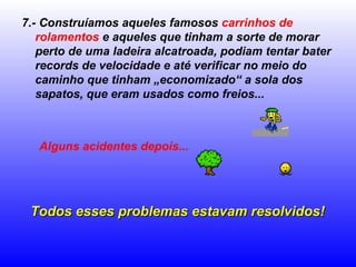 7.- Construíamos aqueles famosos carrinhos de
   rolamentos e aqueles que tinham a sorte de morar
   perto de uma ladeira alcatroada, podiam tentar bater
   records de velocidade e até verificar no meio do
   caminho que tinham „economizado“ a sola dos
   sapatos, que eram usados como freios...



   Alguns acidentes depois...




 Todos esses problemas estavam resolvidos!
 