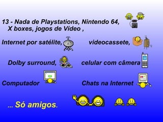13 - Nada de Playstations, Nintendo 64,
X boxes, jogos de Vídeo ,
Internet por satélite, videocassete,
Dolby surround, celular com câmera
Computador Chats na Internet
... Só amigos.
 