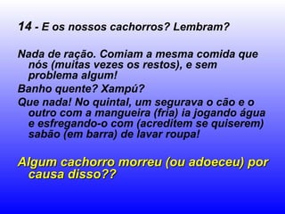 14 - E os nossos cachorros? Lembram?
Nada de ração. Comiam a mesma comida que
nós (muitas vezes os restos), e sem
problema algum!
Banho quente? Xampú?
Que nada! No quintal, um segurava o cão e o
outro com a mangueira (fria) ia jogando água
e esfregando-o com (acreditem se quiserem)
sabão (em barra) de lavar roupa!
Algum cachorro morreu (ou adoeceu) porAlgum cachorro morreu (ou adoeceu) por
causa disso??causa disso??
 