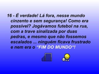 16 - É verdade! Lá fora, nesse mundo
cinzento e sem segurança! Como era
possível? Jogávamos futebol na rua,
com a trave sinalizada por duas
pedras, e mesmo que não fossemos
escalados ... ninguém ficava frustrado
e nem era o “FIM DO MUNDO“!
 