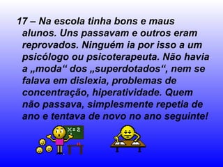 17 – Na escola tinha bons e maus
alunos. Uns passavam e outros eram
reprovados. Ninguém ia por isso a um
psicólogo ou psicoterapeuta. Não havia
a „moda“ dos „superdotados“, nem se
falava em dislexia, problemas de
concentração, hiperatividade. Quem
não passava, simplesmente repetia de
ano e tentava de novo no ano seguinte!
 