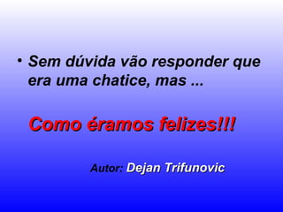 • Sem dúvida vão responder que
era uma chatice, mas ...
Como éramos felizes!!!Como éramos felizes!!!
Autor: Dejan TrifunovicDejan Trifunovic
 