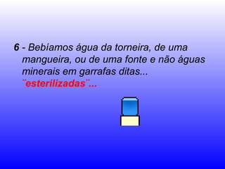 6 - Bebíamos água da torneira, de uma
mangueira, ou de uma fonte e não águas
minerais em garrafas ditas...
¨esterilizadas¨...
 