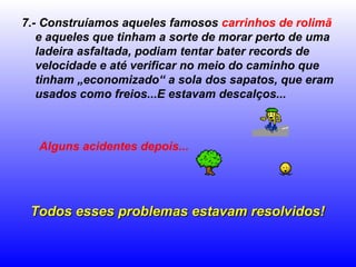 7.- Construíamos aqueles famosos carrinhos de rolimã
e aqueles que tinham a sorte de morar perto de uma
ladeira asfaltada, podiam tentar bater records de
velocidade e até verificar no meio do caminho que
tinham „economizado“ a sola dos sapatos, que eram
usados como freios...E estavam descalços...
Alguns acidentes depois...
Todos esses problemas estavam resolvidos!Todos esses problemas estavam resolvidos!
 