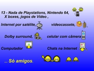 13 - Nada de Playstations, Nintendo 64, X boxes, jogos de Vídeo ,  Internet por satélite,  videocassete,  Dolby surround,  celular com câmera  Computador  Chats na Internet  ...  Só amigos .   