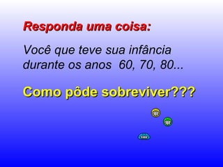Responda uma coisa: Você que teve sua infância durante os anos  60, 70, 80...   Como pôde sobreviver??? 