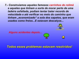 7.- Construíamos aqueles famosos  carrinhos de rolimã  e aqueles que tinham a sorte de morar perto de uma ladeira asfaltada, podiam tentar bater records de velocidade e até verificar no meio do caminho que tinham „economizado“ a sola dos sapatos, que eram usados como freios...E estavam descalços... Alguns acidentes depois...   Todos esses problemas estavam resolvidos! 